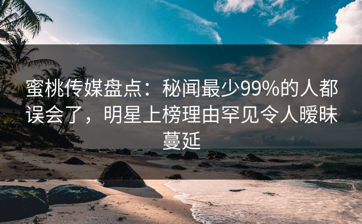 蜜桃传媒盘点：秘闻最少99%的人都误会了，明星上榜理由罕见令人暧昧蔓延