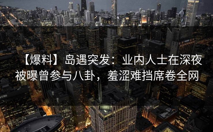 【爆料】岛遇突发：业内人士在深夜被曝曾参与八卦，羞涩难挡席卷全网