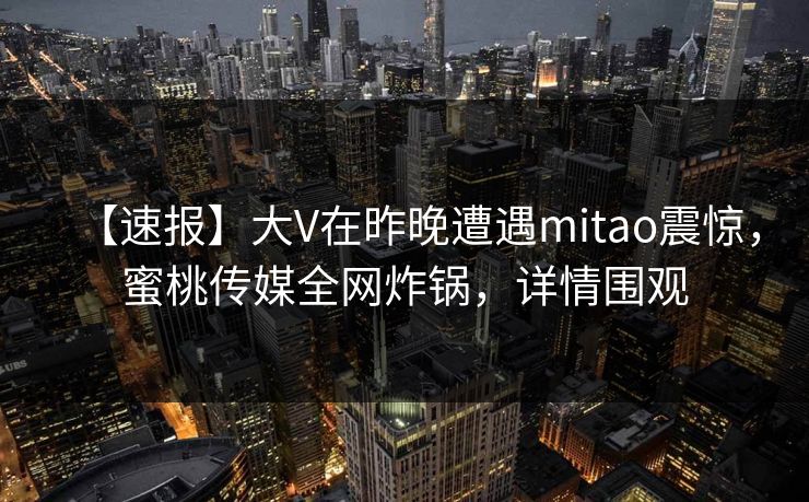 【速报】大V在昨晚遭遇mitao震惊，蜜桃传媒全网炸锅，详情围观