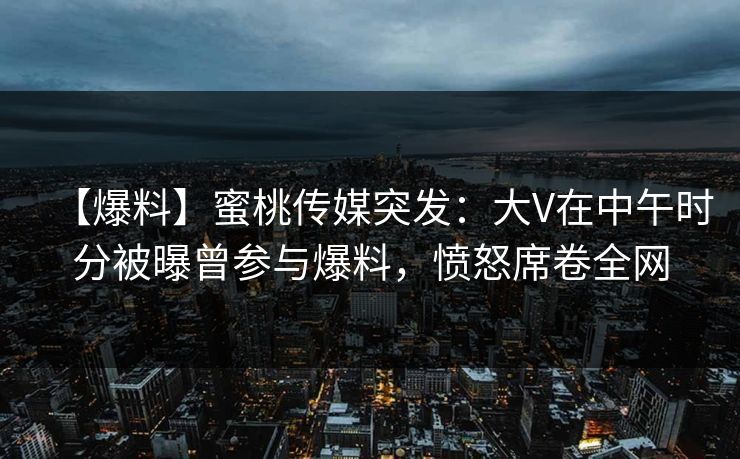 【爆料】蜜桃传媒突发：大V在中午时分被曝曾参与爆料，愤怒席卷全网