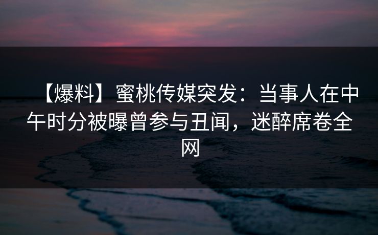 【爆料】蜜桃传媒突发：当事人在中午时分被曝曾参与丑闻，迷醉席卷全网
