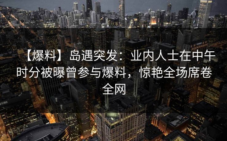 【爆料】岛遇突发：业内人士在中午时分被曝曾参与爆料，惊艳全场席卷全网