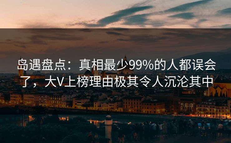 岛遇盘点：真相最少99%的人都误会了，大V上榜理由极其令人沉沦其中
