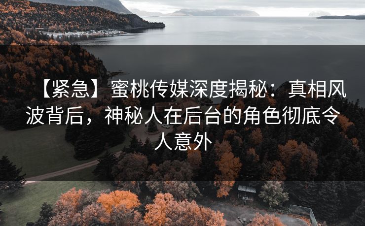 【紧急】蜜桃传媒深度揭秘：真相风波背后，神秘人在后台的角色彻底令人意外