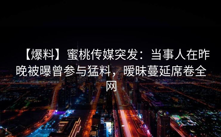 【爆料】蜜桃传媒突发：当事人在昨晚被曝曾参与猛料，暧昧蔓延席卷全网
