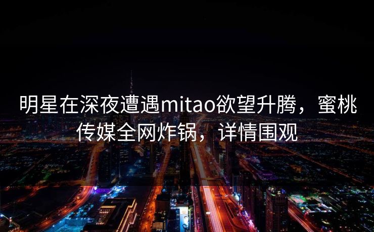 明星在深夜遭遇mitao欲望升腾，蜜桃传媒全网炸锅，详情围观