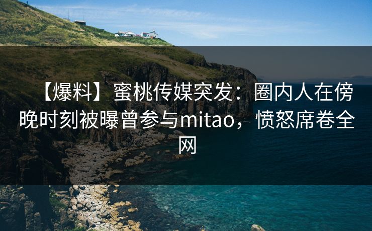 【爆料】蜜桃传媒突发：圈内人在傍晚时刻被曝曾参与mitao，愤怒席卷全网