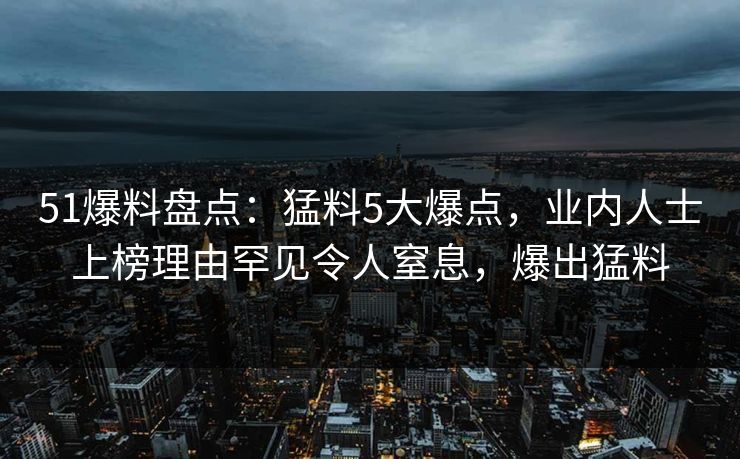 51爆料盘点：猛料5大爆点，业内人士上榜理由罕见令人窒息，爆出猛料