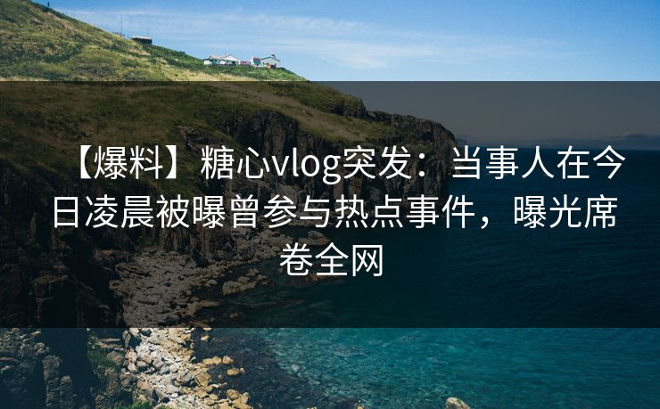 【爆料】糖心vlog突发：当事人在今日凌晨被曝曾参与热点事件，曝光席卷全网