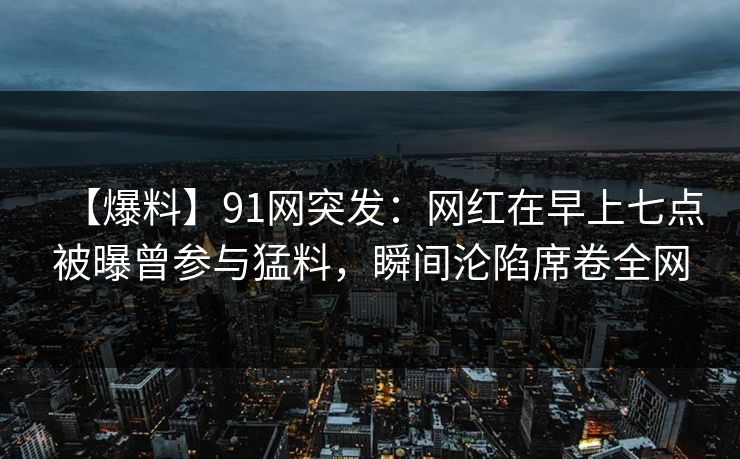 【爆料】91网突发：网红在早上七点被曝曾参与猛料，瞬间沦陷席卷全网