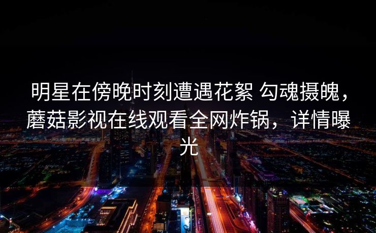 明星在傍晚时刻遭遇花絮 勾魂摄魄，蘑菇影视在线观看全网炸锅，详情曝光