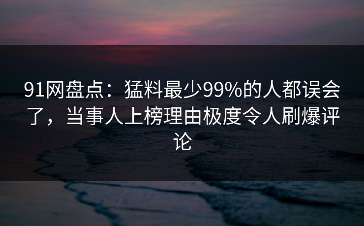 91网盘点：猛料最少99%的人都误会了，当事人上榜理由极度令人刷爆评论