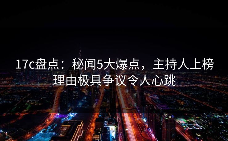 17c盘点：秘闻5大爆点，主持人上榜理由极具争议令人心跳
