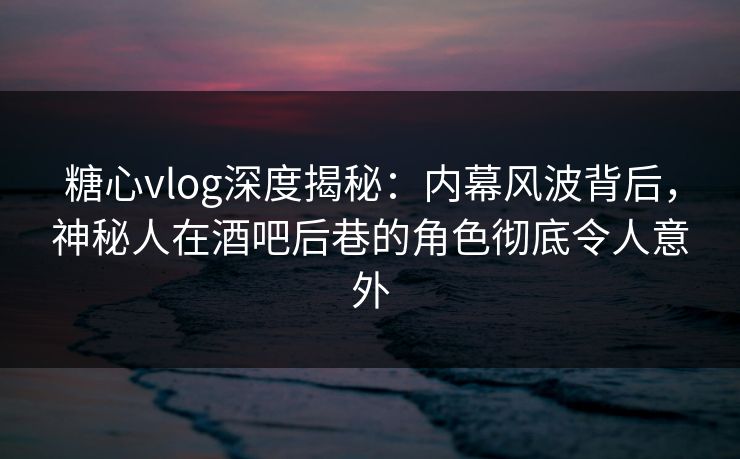 糖心vlog深度揭秘：内幕风波背后，神秘人在酒吧后巷的角色彻底令人意外