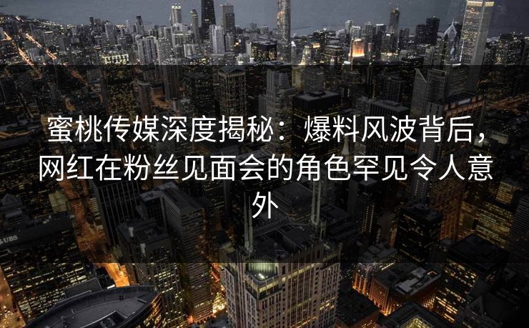 蜜桃传媒深度揭秘：爆料风波背后，网红在粉丝见面会的角色罕见令人意外