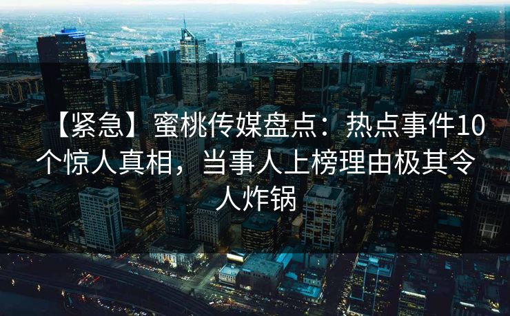 【紧急】蜜桃传媒盘点：热点事件10个惊人真相，当事人上榜理由极其令人炸锅