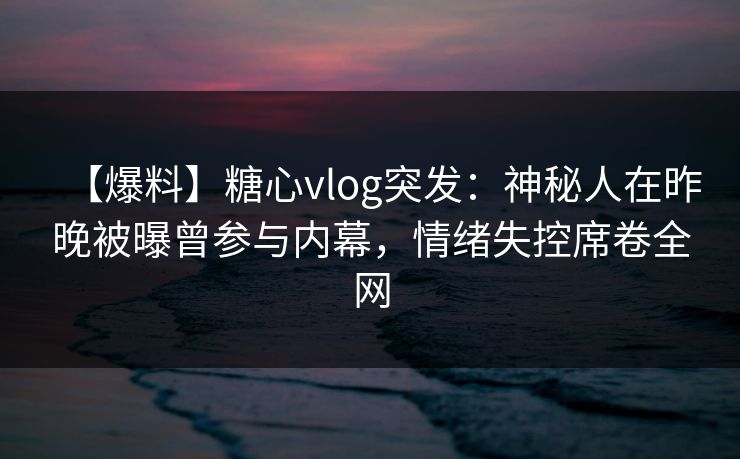 【爆料】糖心vlog突发：神秘人在昨晚被曝曾参与内幕，情绪失控席卷全网