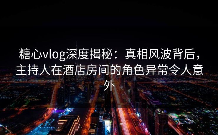 糖心vlog深度揭秘：真相风波背后，主持人在酒店房间的角色异常令人意外