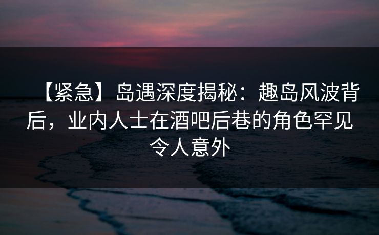 【紧急】岛遇深度揭秘：趣岛风波背后，业内人士在酒吧后巷的角色罕见令人意外