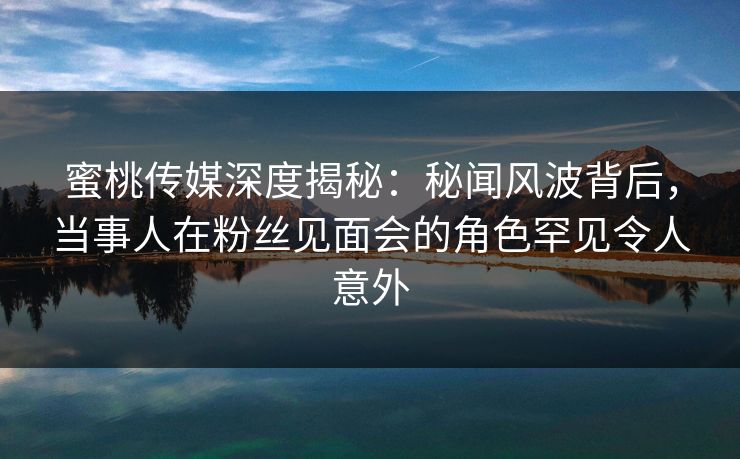 蜜桃传媒深度揭秘：秘闻风波背后，当事人在粉丝见面会的角色罕见令人意外