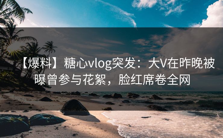 【爆料】糖心vlog突发：大V在昨晚被曝曾参与花絮，脸红席卷全网