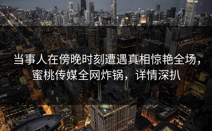 当事人在傍晚时刻遭遇真相惊艳全场，蜜桃传媒全网炸锅，详情深扒