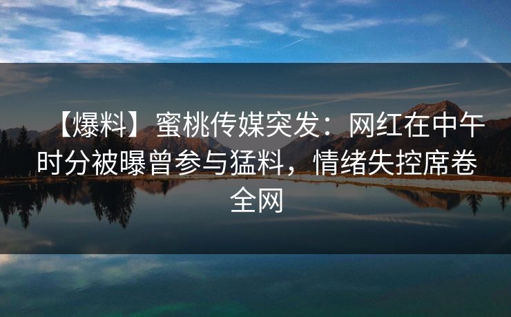 【爆料】蜜桃传媒突发：网红在中午时分被曝曾参与猛料，情绪失控席卷全网