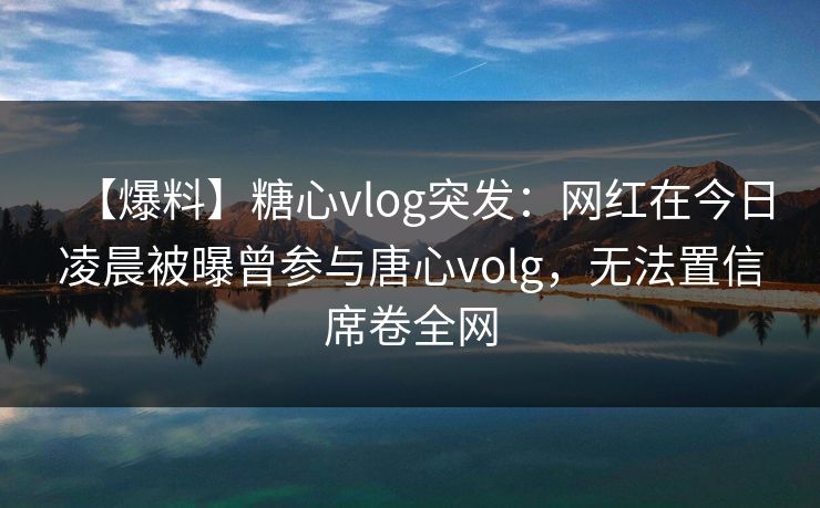 【爆料】糖心vlog突发：网红在今日凌晨被曝曾参与唐心volg，无法置信席卷全网