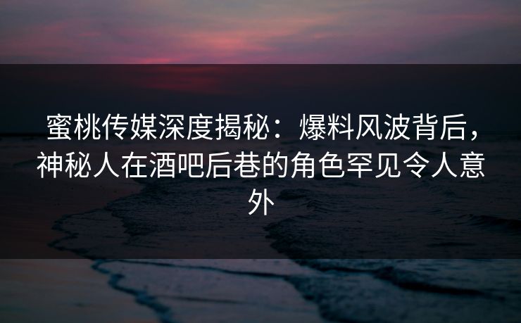 蜜桃传媒深度揭秘：爆料风波背后，神秘人在酒吧后巷的角色罕见令人意外
