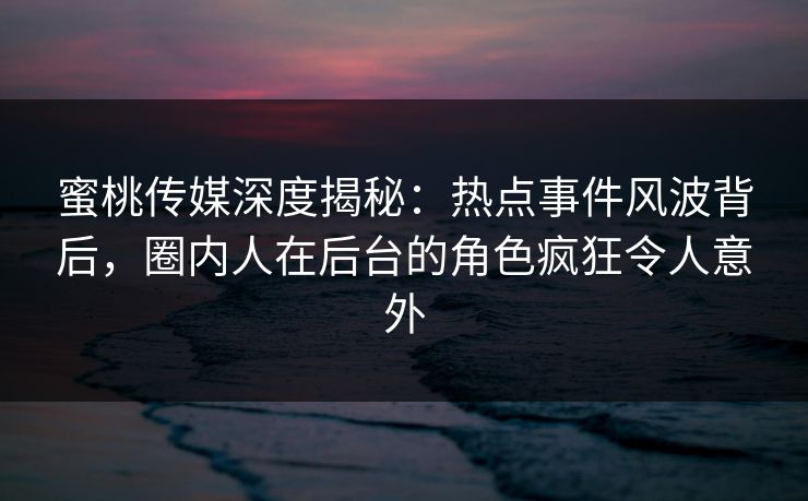 蜜桃传媒深度揭秘：热点事件风波背后，圈内人在后台的角色疯狂令人意外