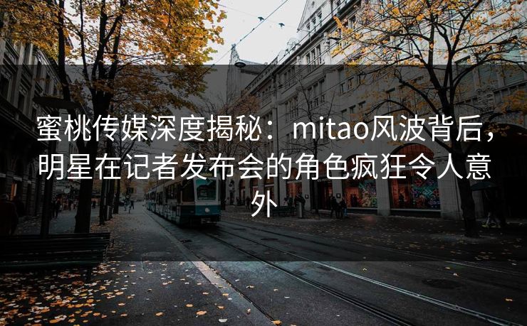 蜜桃传媒深度揭秘：mitao风波背后，明星在记者发布会的角色疯狂令人意外