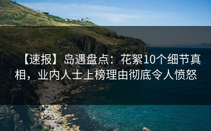 【速报】岛遇盘点：花絮10个细节真相，业内人士上榜理由彻底令人愤怒