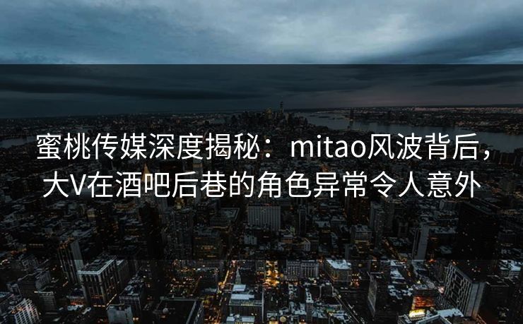 蜜桃传媒深度揭秘：mitao风波背后，大V在酒吧后巷的角色异常令人意外