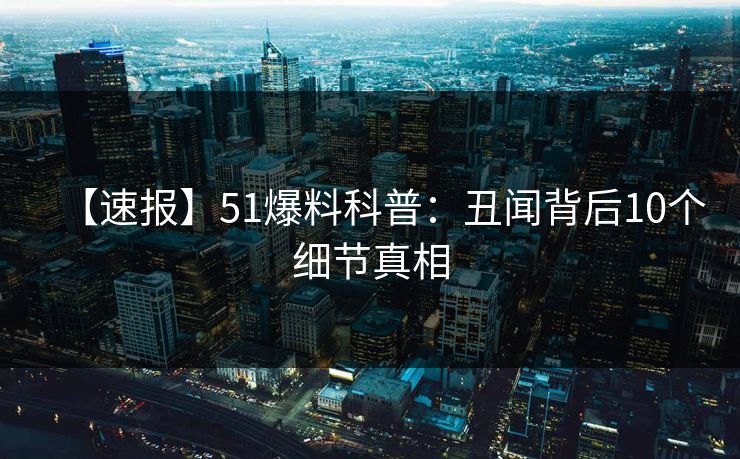 【速报】51爆料科普：丑闻背后10个细节真相