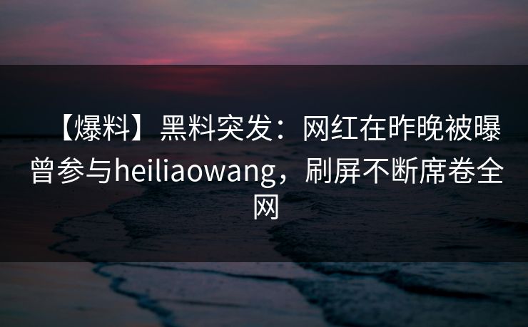 【爆料】黑料突发：网红在昨晚被曝曾参与heiliaowang，刷屏不断席卷全网