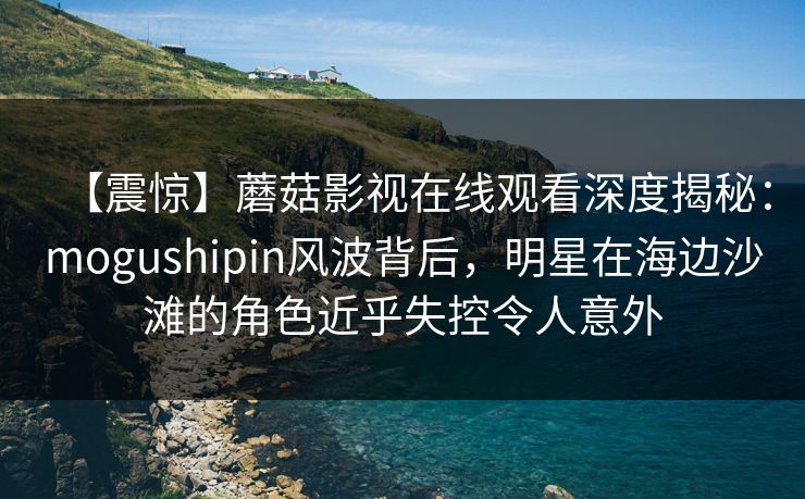 【震惊】蘑菇影视在线观看深度揭秘：mogushipin风波背后，明星在海边沙滩的角色近乎失控令人意外