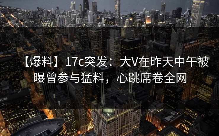 【爆料】17c突发：大V在昨天中午被曝曾参与猛料，心跳席卷全网