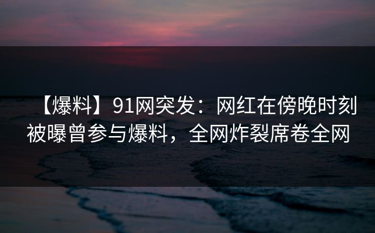 【爆料】91网突发：网红在傍晚时刻被曝曾参与爆料，全网炸裂席卷全网