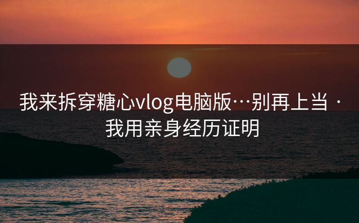 我来拆穿糖心vlog电脑版…别再上当 · 我用亲身经历证明
