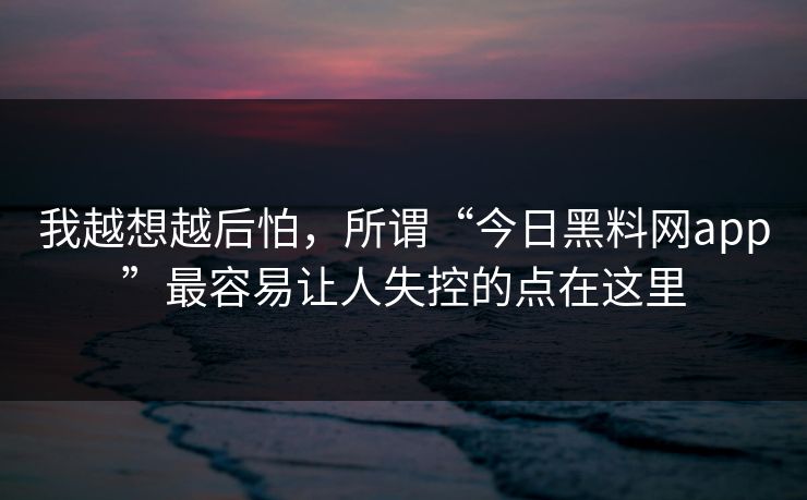 我越想越后怕，所谓“今日黑料网app”最容易让人失控的点在这里