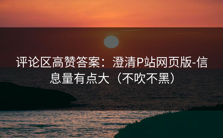 评论区高赞答案：澄清P站网页版-信息量有点大（不吹不黑）