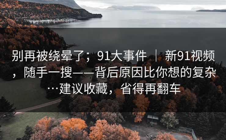 别再被绕晕了；91大事件 ｜ 新91视频，随手一搜——背后原因比你想的复杂…建议收藏，省得再翻车