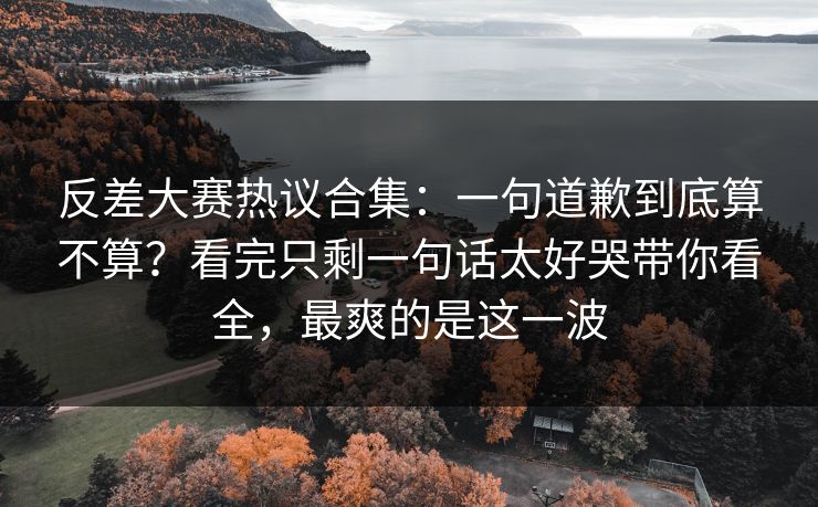 反差大赛热议合集：一句道歉到底算不算？看完只剩一句话太好哭带你看全，最爽的是这一波