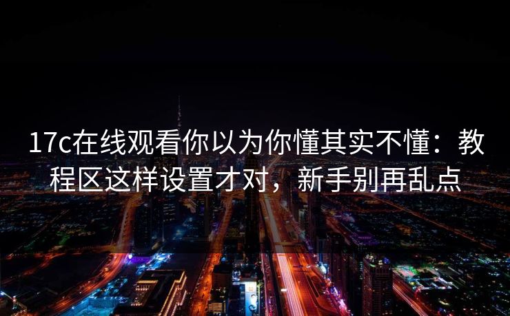 17c在线观看你以为你懂其实不懂：教程区这样设置才对，新手别再乱点